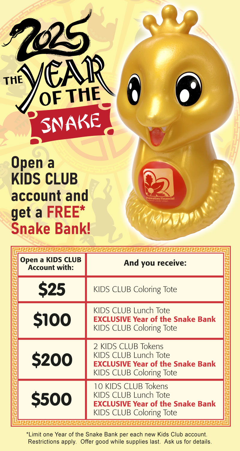 2025 The Year of the Snake. Open a Kids Club account and get a FREE Snake Bank!” Offer tiers include: $25 - Coloring Tote; $100 - Lunch Tote, Snake Bank, Coloring Tote; $200 - 2 Tokens, Lunch Tote, Snake Bank, Coloring Tote; $500 - 10 Tokens, Lunch Tote, Snake Bank, Coloring Tote. Limit one snake bank per new account. Offer good while supplies last.*