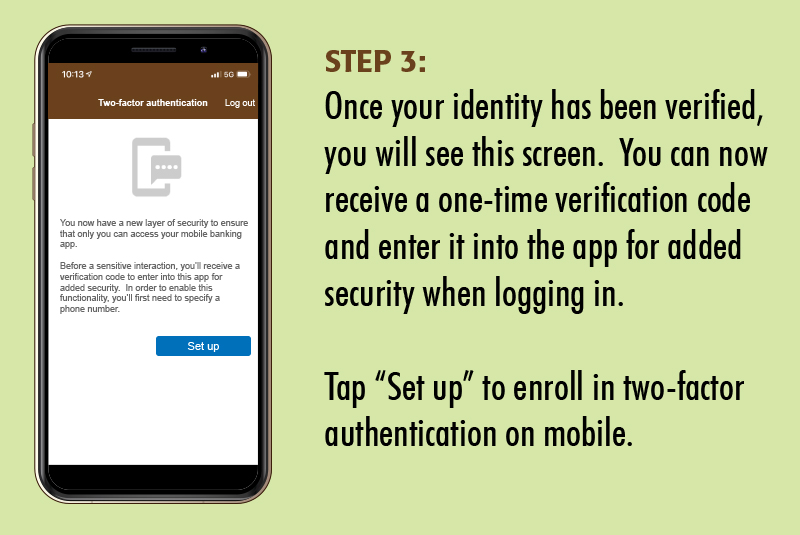 mymobile03 Step 3: Once your identity has been verified, you will be taken to a new screen. You can now receive a one-time verification code and enter it into the app for added security when logging in. Tap Set Up to enroll in two-factor authentication on mobile.